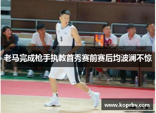 老马完成枪手执教首秀赛前赛后均波澜不惊